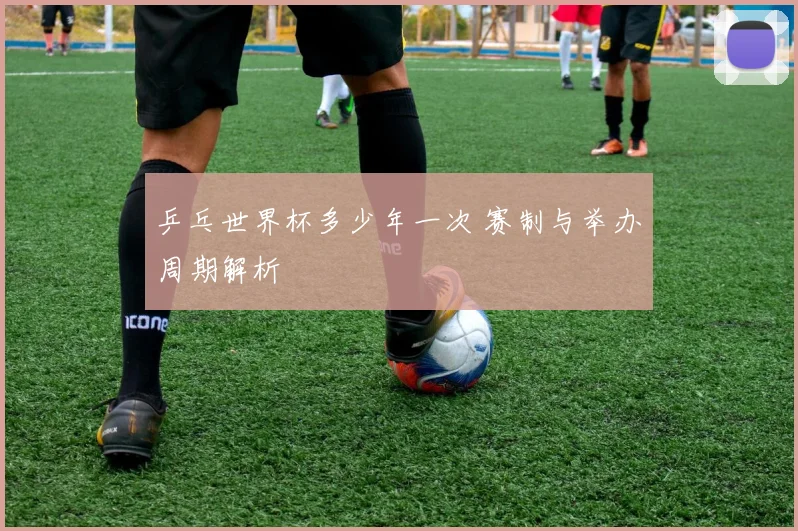 乒乓世界杯多少年一次 赛制与举办周期解析
