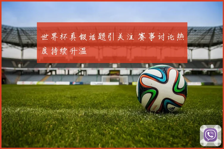 世界杯真假话题引关注 赛事讨论热度持续升温