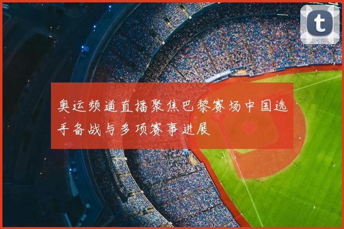 奥运频道直播聚焦巴黎赛场中国选手备战与多项赛事进展