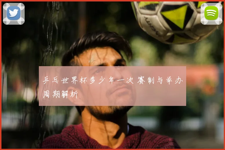乒乓世界杯多少年一次 赛制与举办周期解析