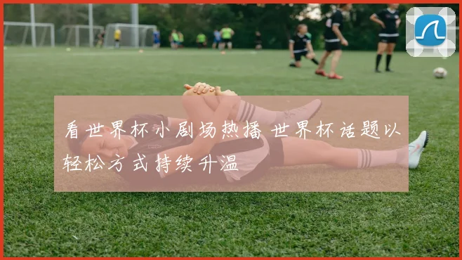 看世界杯小剧场热播 世界杯话题以轻松方式持续升温