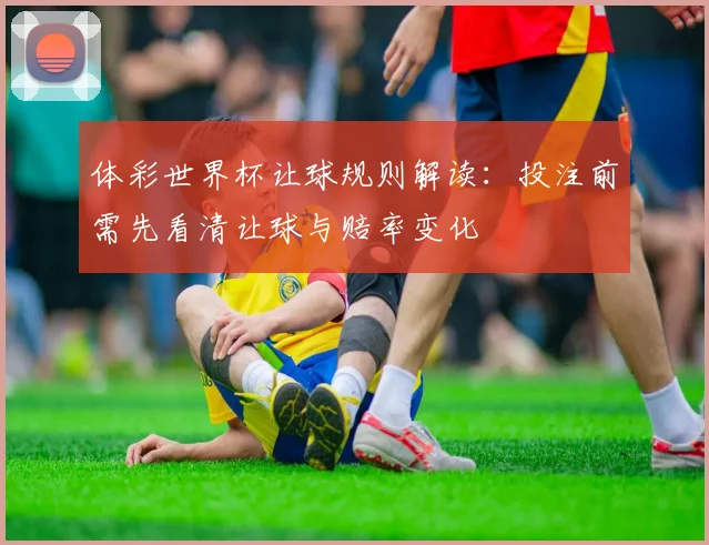 体彩世界杯让球规则解读:投注前需先看清让球与赔率变化